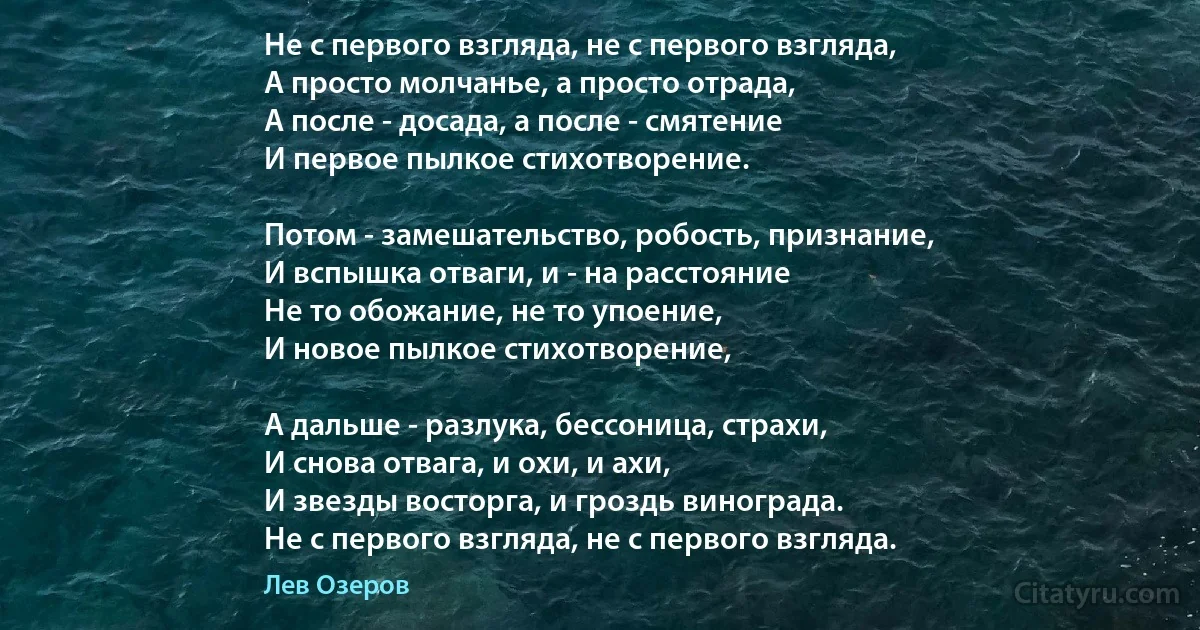 Не с первого взгляда, не с первого взгляда,
А просто молчанье, а просто отрада,
А после - досада, а после - смятение
И первое пылкое стихотворение.

Потом - замешательство, робость, признание,
И вспышка отваги, и - на расстояние
Не то обожание, не то упоение,
И новое пылкое стихотворение,

А дальше - разлука, бессоница, страхи,
И снова отвага, и охи, и ахи,
И звезды восторга, и гроздь винограда.
Не с первого взгляда, не с первого взгляда. (Лев Озеров)