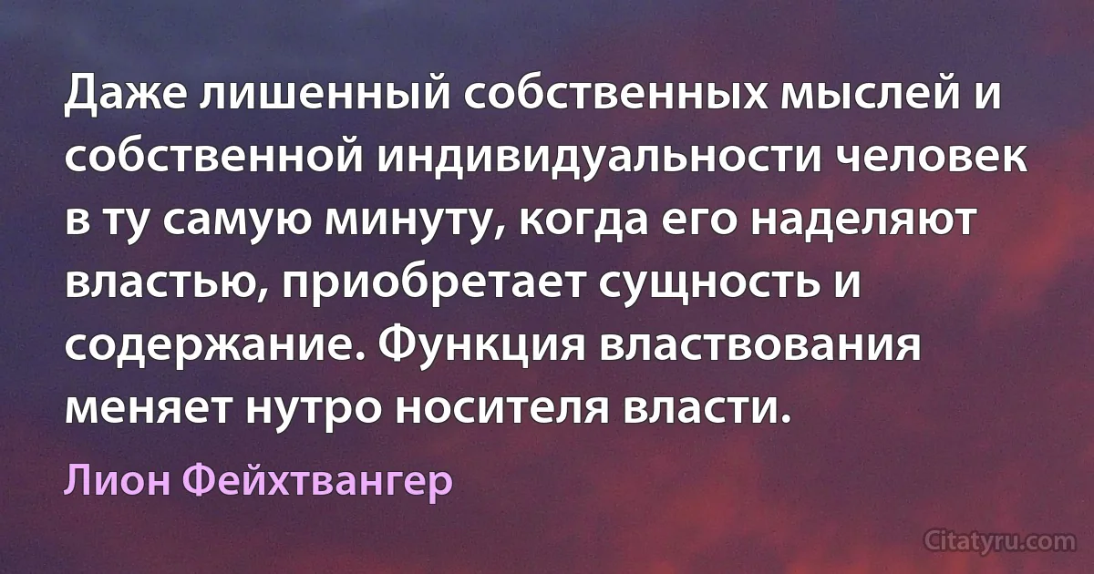 Даже лишенный собственных мыслей и собственной индивидуальности человек в ту самую минуту, когда его наделяют властью, приобретает сущность и содержание. Функция властвования меняет нутро носителя власти. (Лион Фейхтвангер)