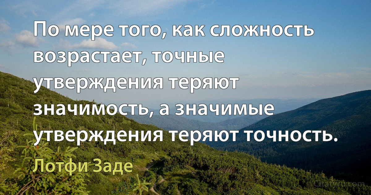 По мере того, как сложность возрастает, точные утверждения теряют значимость, а значимые утверждения теряют точность. (Лотфи Заде)