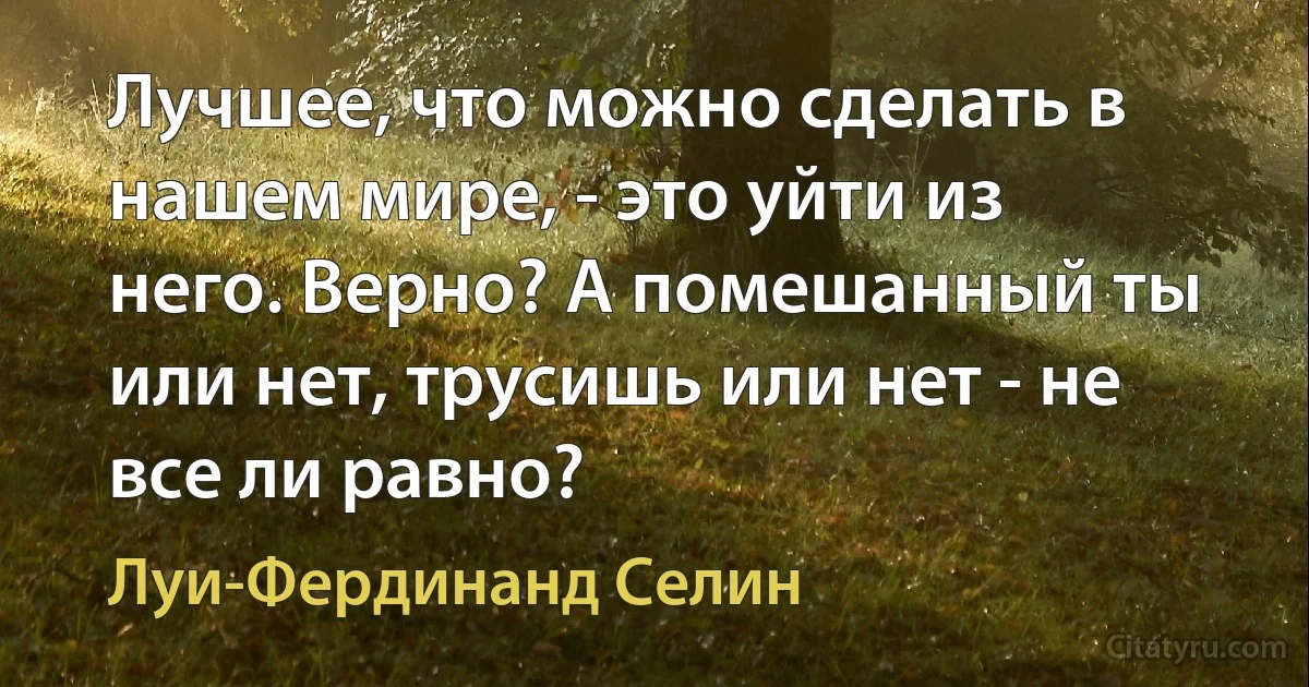 Лучшее, что можно сделать в нашем мире, - это уйти из него. Верно? А помешанный ты или нет, трусишь или нет - не все ли равно? (Луи-Фердинанд Селин)