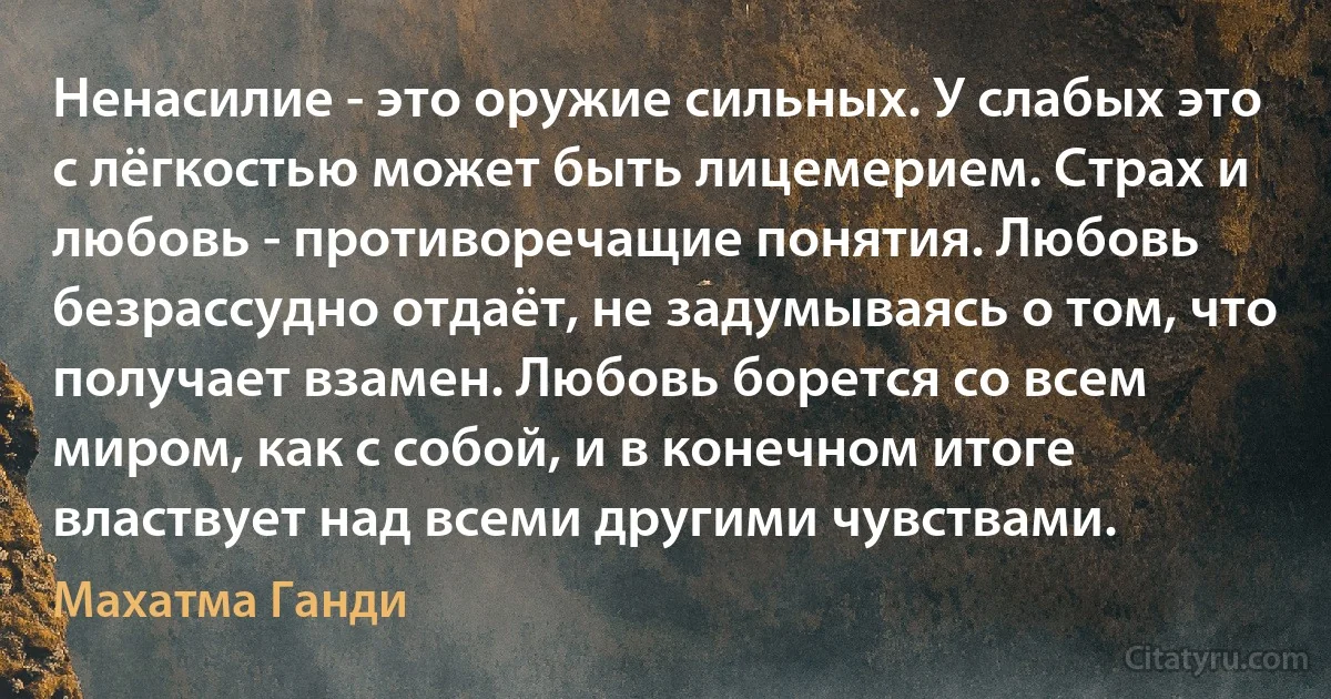 Ненасилие - это оружие сильных. У слабых это с лёгкостью может быть лицемерием. Страх и любовь - противоречащие понятия. Любовь безрассудно отдаёт, не задумываясь о том, что получает взамен. Любовь борется со всем миром, как с собой, и в конечном итоге властвует над всеми другими чувствами. (Махатма Ганди)