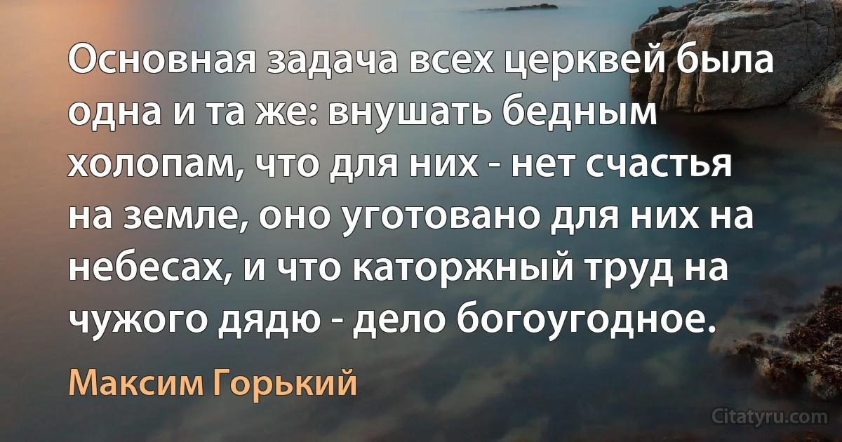 Основная задача всех церквей была одна и та же: внушать бедным холопам, что для них - нет счастья на земле, оно уготовано для них на небесах, и что каторжный труд на чужого дядю - дело богоугодное. (Максим Горький)