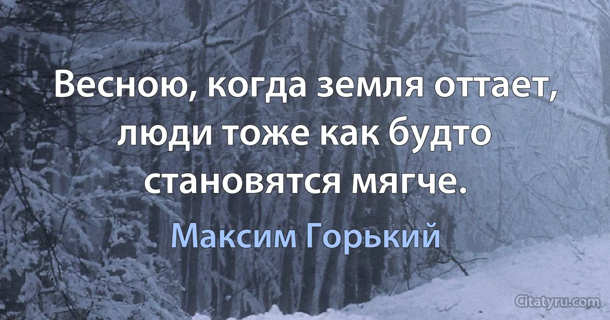 Весною, когда земля оттает, люди тоже как будто становятся мягче. (Максим Горький)