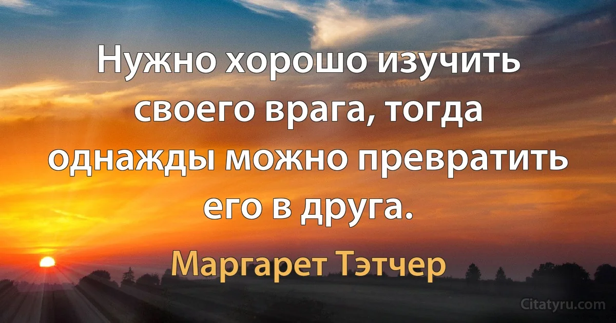 Нужно хорошо изучить своего врага, тогда однажды можно превратить его в друга. (Маргарет Тэтчер)