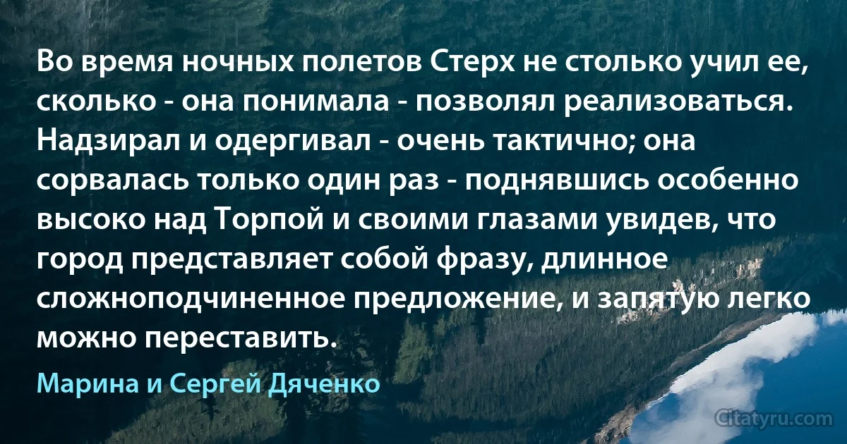 Во время ночных полетов Стерх не столько учил ее, сколько - она понимала - позволял реализоваться. Надзирал и одергивал - очень тактично; она сорвалась только один раз - поднявшись особенно высоко над Торпой и своими глазами увидев, что город представляет собой фразу, длинное сложноподчиненное предложение, и запятую легко можно переставить. (Марина и Сергей Дяченко)