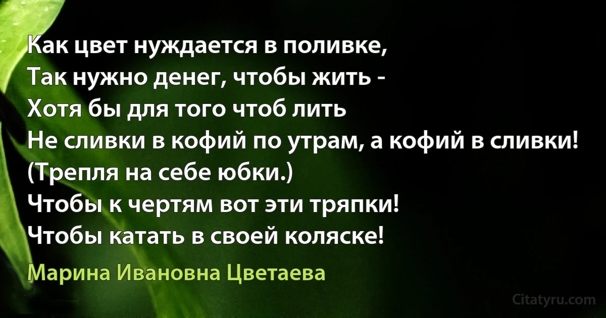 Как цвет нуждается в поливке,
Так нужно денег, чтобы жить -
Хотя бы для того чтоб лить
Не сливки в кофий по утрам, а кофий в сливки!
(Трепля на себе юбки.)
Чтобы к чертям вот эти тряпки!
Чтобы катать в своей коляске! (Марина Ивановна Цветаева)