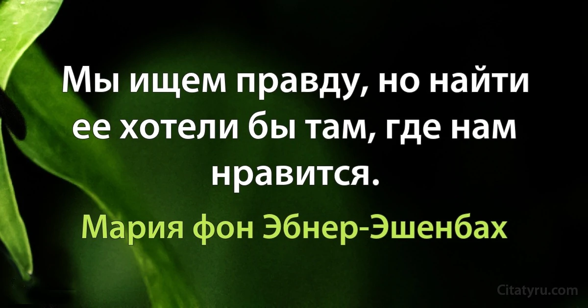 Мы ищем правду, но найти ее хотели бы там, где нам нравится. (Мария фон Эбнер-Эшенбах)