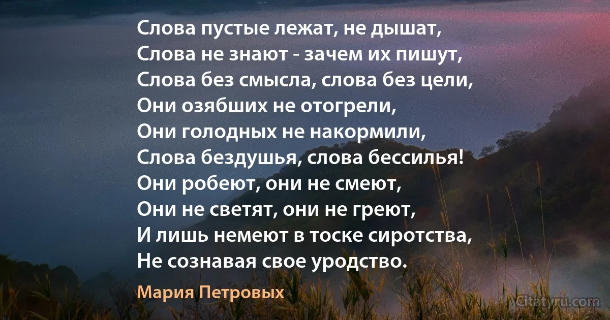 Слова пустые лежат, не дышат,
Слова не знают - зачем их пишут,
Слова без смысла, слова без цели,
Они озябших не отогрели,
Они голодных не накормили,
Слова бездушья, слова бессилья!
Они робеют, они не смеют,
Они не светят, они не греют,
И лишь немеют в тоске сиротства,
Не сознавая свое уродство. (Мария Петровых)