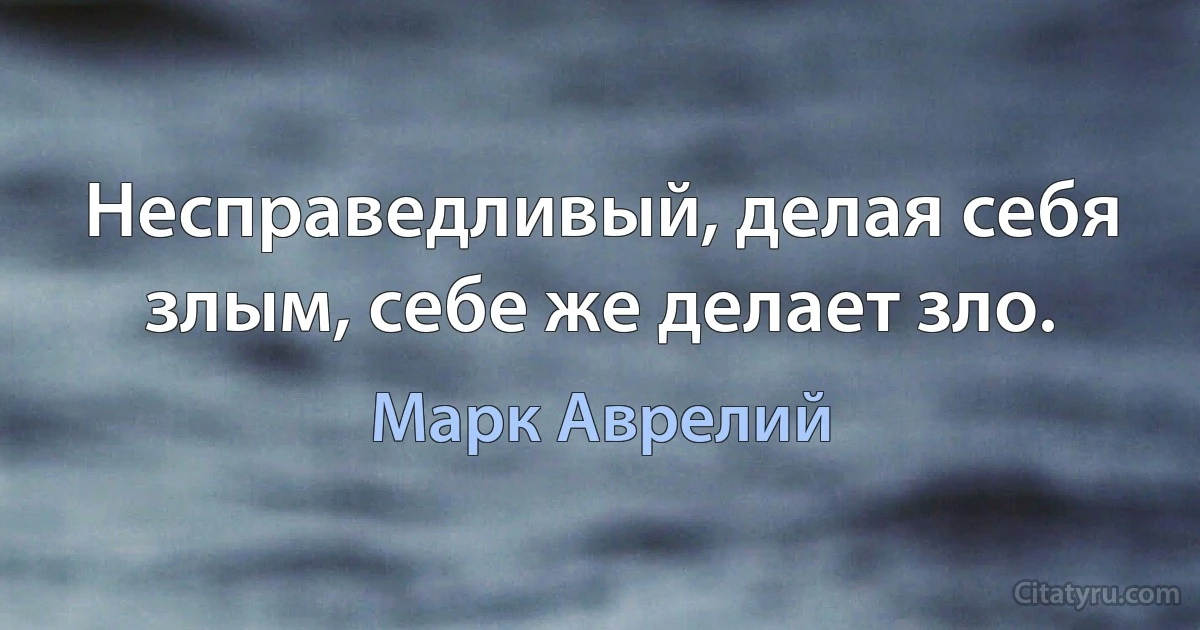 Несправедливый, делая себя злым, себе же делает зло. (Марк Аврелий)