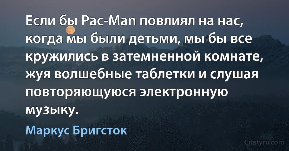 Если бы Pac-Man повлиял на нас, когда мы были детьми, мы бы все кружились в затемненной комнате, жуя волшебные таблетки и слушая повторяющуюся электронную музыку. (Маркус Бригсток)