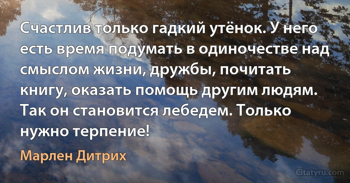 Счастлив только гадкий утёнок. У него есть время подумать в одиночестве над смыслом жизни, дружбы, почитать книгу, оказать помощь другим людям. Так он становится лебедем. Только нужно терпение! (Марлен Дитрих)