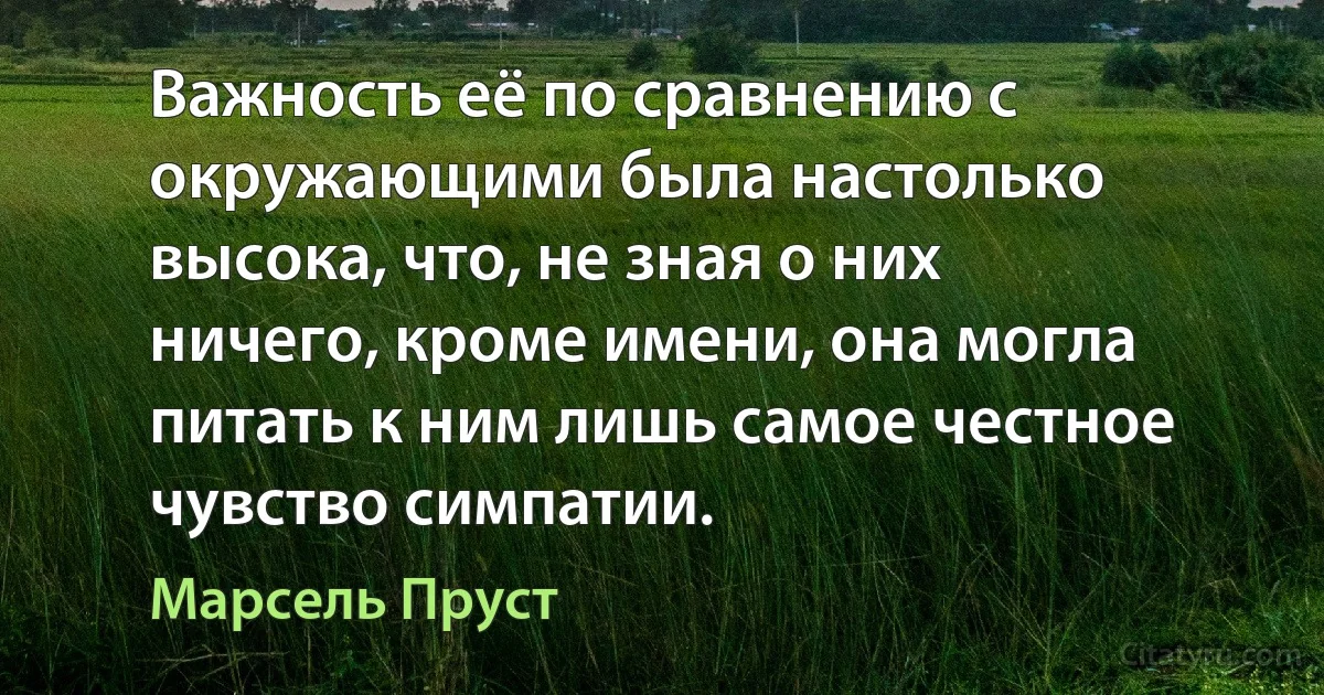 Важность её по сравнению с окружающими была настолько высока, что, не зная о них ничего, кроме имени, она могла питать к ним лишь самое честное чувство симпатии. (Марсель Пруст)