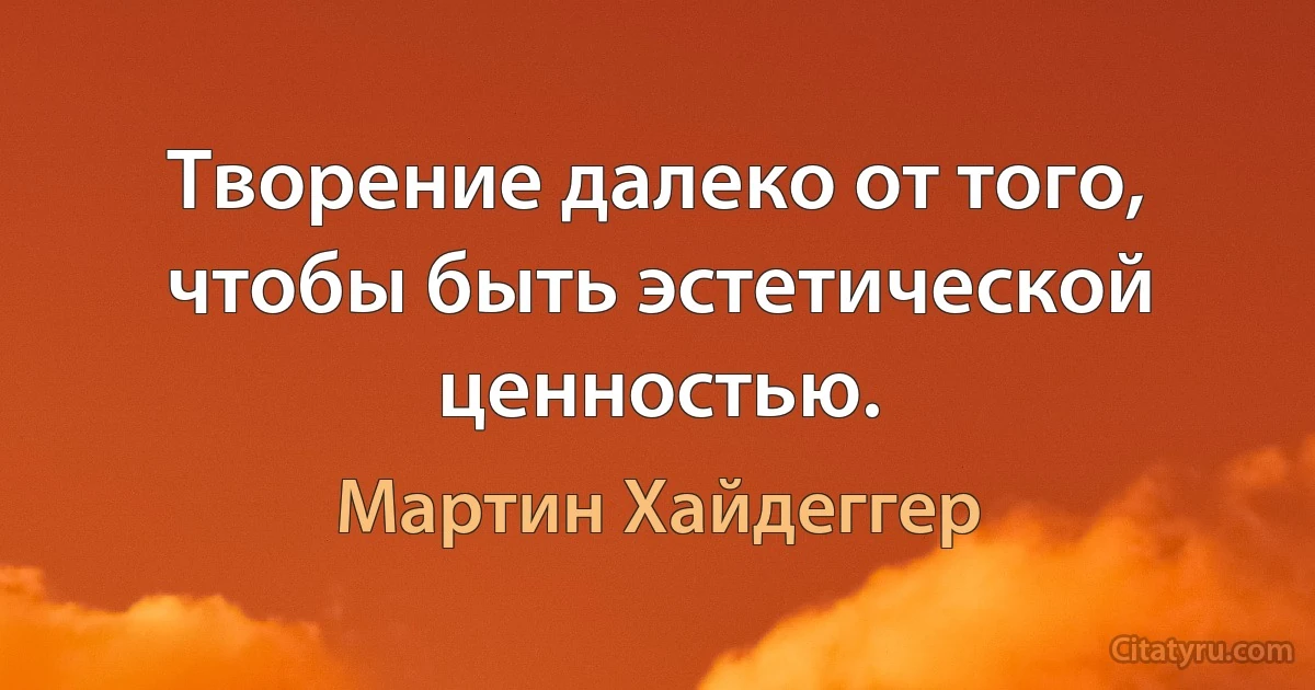 Творение далеко от того, чтобы быть эстетической ценностью. (Мартин Хайдеггер)