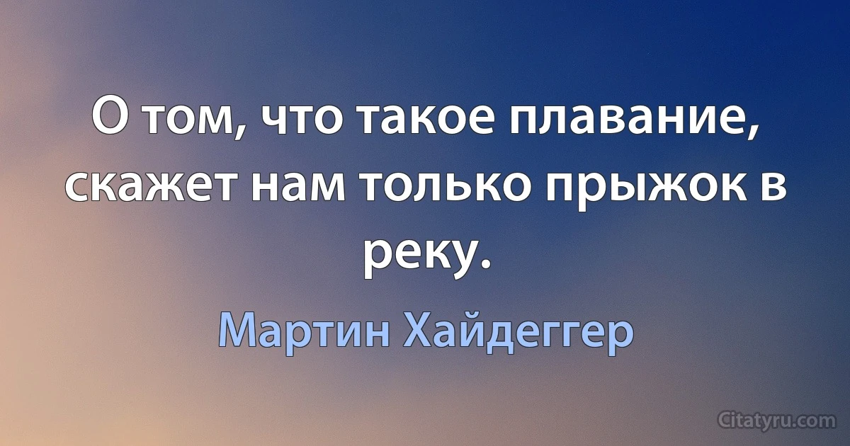 О том, что такое плавание, скажет нам только прыжок в реку. (Мартин Хайдеггер)