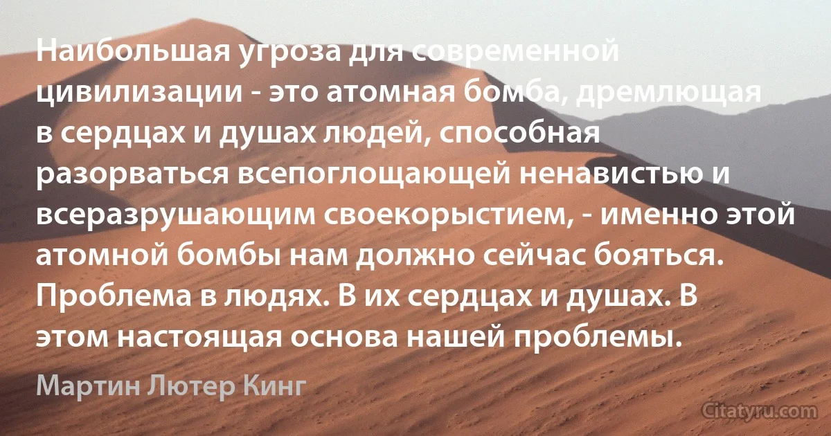 Наибольшая угроза для современной цивилизации - это атомная бомба, дремлющая в сердцах и душах людей, способная разорваться всепоглощающей ненавистью и всеразрушающим своекорыстием, - именно этой атомной бомбы нам должно сейчас бояться. Проблема в людях. В их сердцах и душах. В этом настоящая основа нашей проблемы. (Мартин Лютер Кинг)