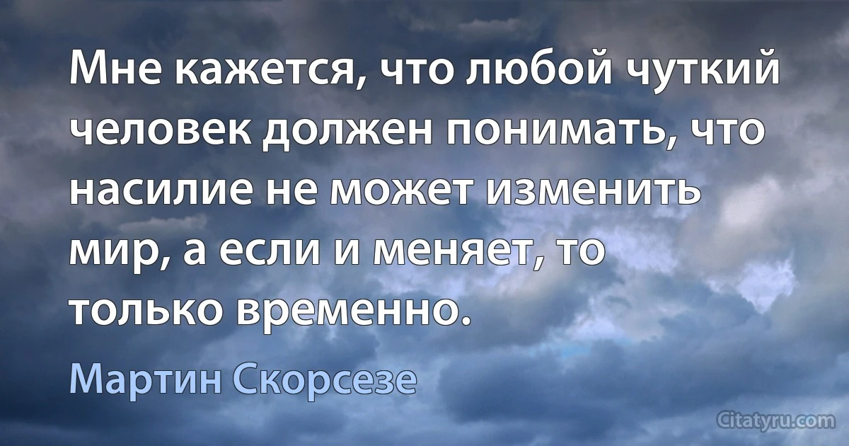 Мне кажется, что любой чуткий человек должен понимать, что насилие не может изменить мир, а если и меняет, то только временно. (Мартин Скорсезе)