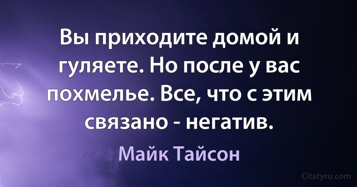 Вы приходите домой и гуляете. Но после у вас похмелье. Все, что с этим связано - негатив. (Майк Тайсон)