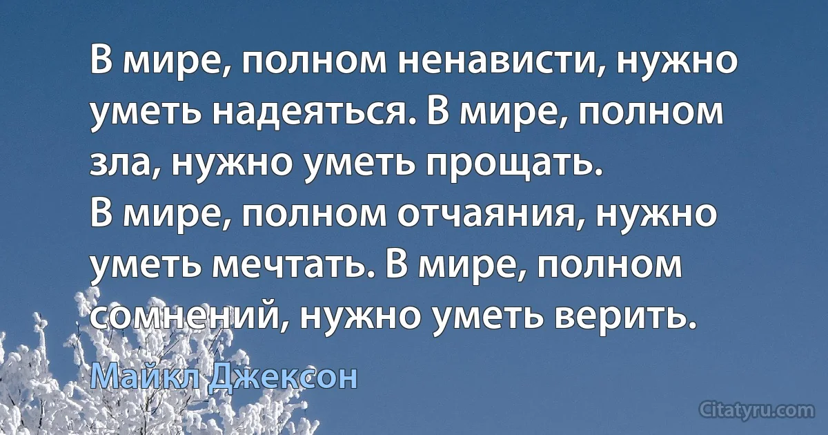 В мире, полном ненависти, нужно уметь надеяться. В мире, полном зла, нужно уметь прощать.
В мире, полном отчаяния, нужно уметь мечтать. В мире, полном сомнений, нужно уметь верить. (Майкл Джексон)