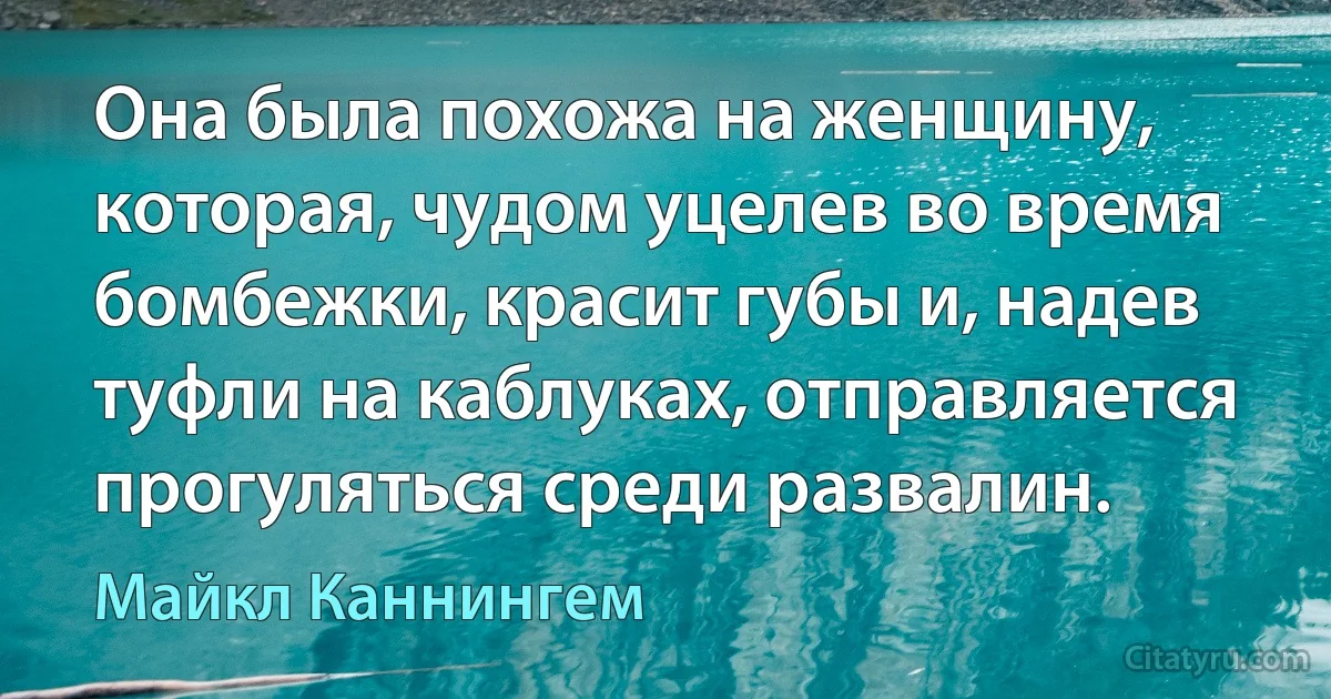 Она была похожа на женщину, которая, чудом уцелев во время бомбежки, красит губы и, надев туфли на каблуках, отправляется прогуляться среди развалин. (Майкл Каннингем)