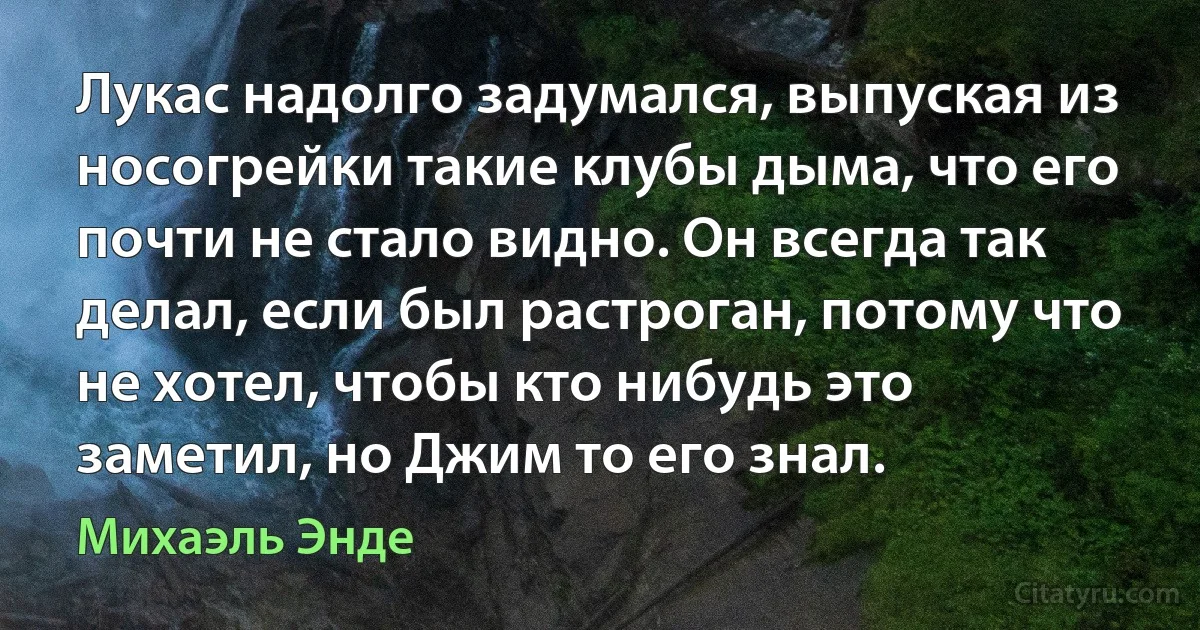 Лукас надолго задумался, выпуская из носогрейки такие клубы дыма, что его почти не стало видно. Он всегда так делал, если был растроган, потому что не хотел, чтобы кто нибудь это заметил, но Джим то его знал. (Михаэль Энде)