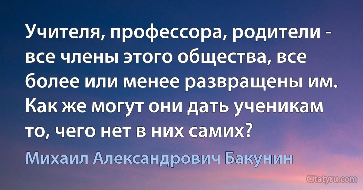 Учителя, профессора, родители - все члены этого общества, все более или менее развращены им. Как же могут они дать ученикам то, чего нет в них самих? (Михаил Александрович Бакунин)