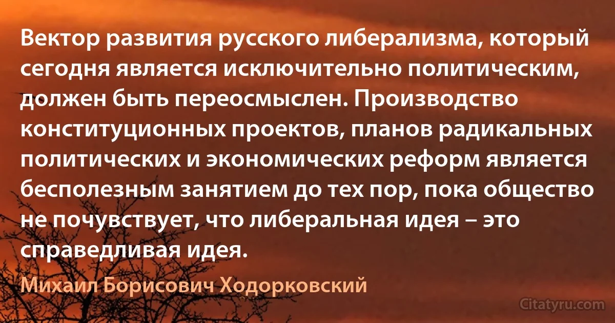 Вектор развития русского либерализма, который сегодня является исключительно политическим, должен быть переосмыслен. Производство конституционных проектов, планов радикальных политических и экономических реформ является бесполезным занятием до тех пор, пока общество не почувствует, что либеральная идея – это справедливая идея. (Михаил Борисович Ходорковский)