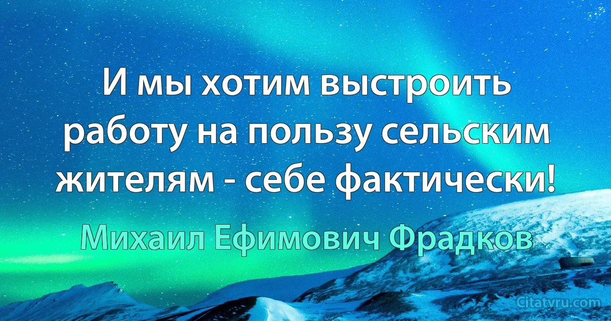 И мы хотим выстроить работу на пользу сельским жителям - себе фактически! (Михаил Ефимович Фрадков)