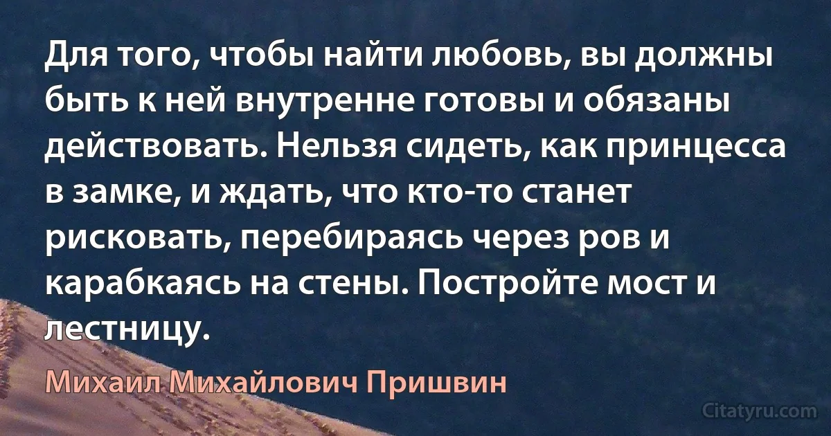 Для того, чтобы найти любовь, вы должны быть к ней внутренне готовы и обязаны действовать. Нельзя сидеть, как принцесса в замке, и ждать, что кто-то станет рисковать, перебираясь через ров и карабкаясь на стены. Постройте мост и лестницу. (Михаил Михайлович Пришвин)