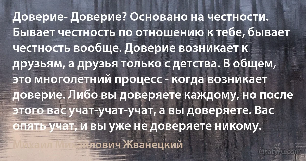 Доверие- Доверие? Основано на честности. Бывает честность по отношению к тебе, бывает честность вообще. Доверие возникает к друзьям, а друзья только с детства. В общем, это многолетний процесс - когда возникает доверие. Либо вы доверяете каждому, но после этого вас учат-учат-учат, а вы доверяете. Вас опять учат, и вы уже не доверяете никому. (Михаил Михайлович Жванецкий)