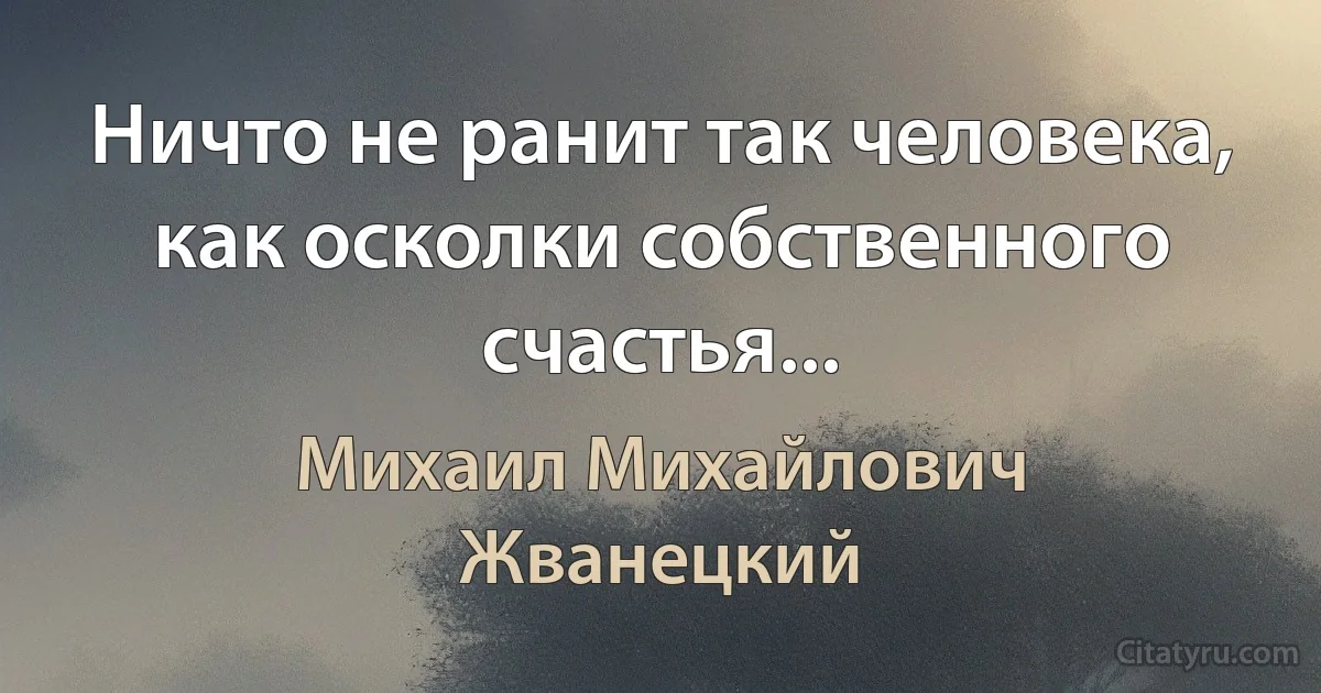 Ничто не ранит так человека, как осколки собственного счастья... (Михаил Михайлович Жванецкий)