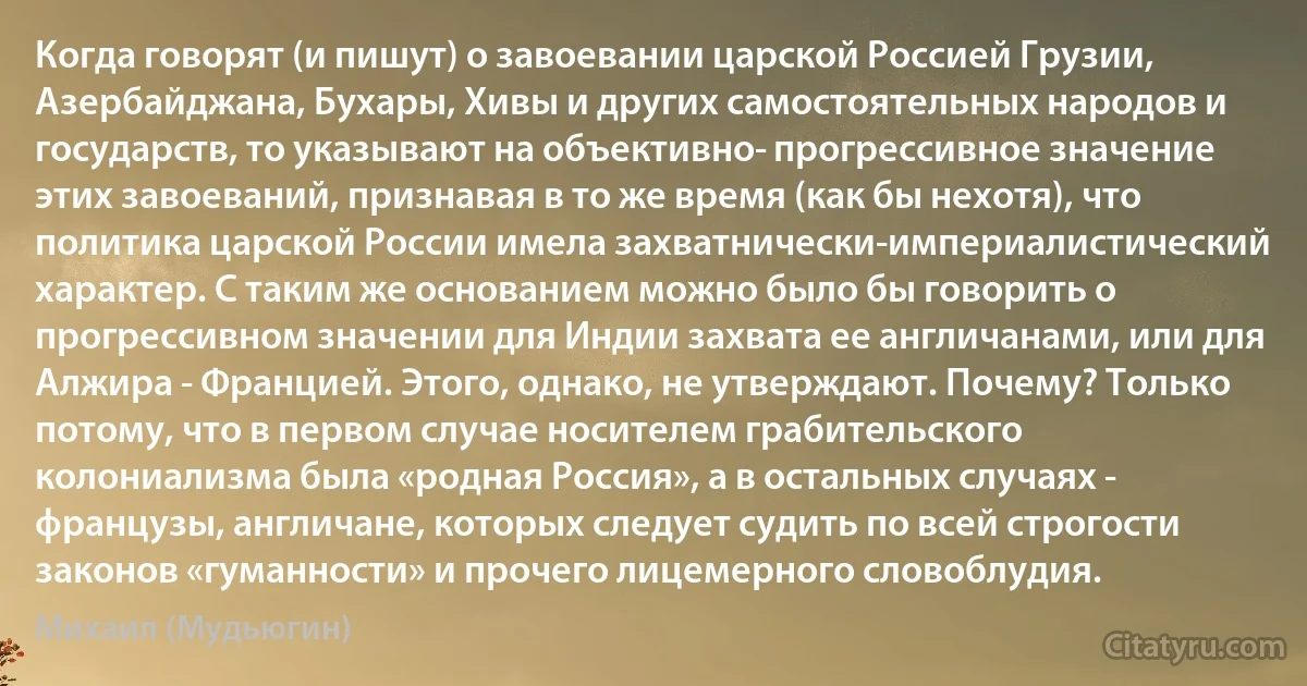 Когда говорят (и пишут) о завоевании царской Россией Грузии, Азербайджана, Бухары, Хивы и других самостоятельных народов и государств, то указывают на объективно­ прогрессивное значение этих завоеваний, признавая в то же время (как бы нехотя), что политика царской России имела захватнически-империалистический характер. С таким же основанием можно было бы говорить о прогрессивном значении для Индии захвата ее англичанами, или для Алжира - Францией. Этого, однако, не утверждают. Почему? Только потому, что в первом случае носителем грабительского колониализма была «родная Россия», а в остальных случаях - французы, англичане, которых следует судить по всей строгости законов «гуманности» и прочего лицемерного словоблудия. (Михаил (Мудьюгин))