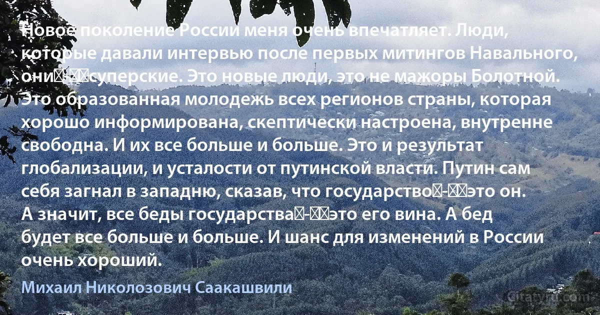 Новое поколение России меня очень впечатляет. Люди, которые давали интервью после первых митингов Навального, они - ​суперские. Это новые люди, это не мажоры Болотной. Это образованная молодежь всех регионов страны, которая хорошо информирована, скептически настроена, внутренне свободна. И их все больше и больше. Это и результат глобализации, и усталости от путинской власти. Путин сам себя загнал в западню, сказав, что государство - ​это он. А значит, все беды государства - ​это его вина. А бед будет все больше и больше. И шанс для изменений в России очень хороший. (Михаил Николозович Саакашвили)