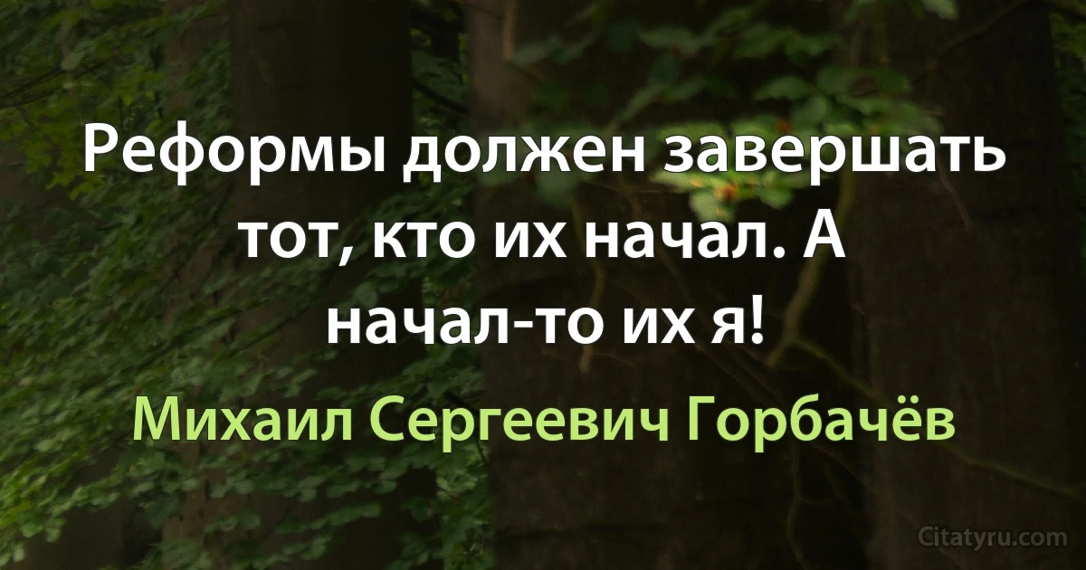 Реформы должен завершать тот, кто их начал. А начал-то их я! (Михаил Сергеевич Горбачёв)