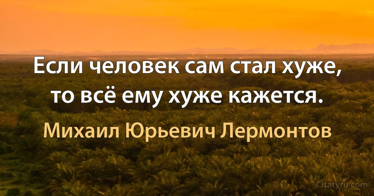 Если человек сам стал хуже, то всё ему хуже кажется. (Михаил Юрьевич Лермонтов)