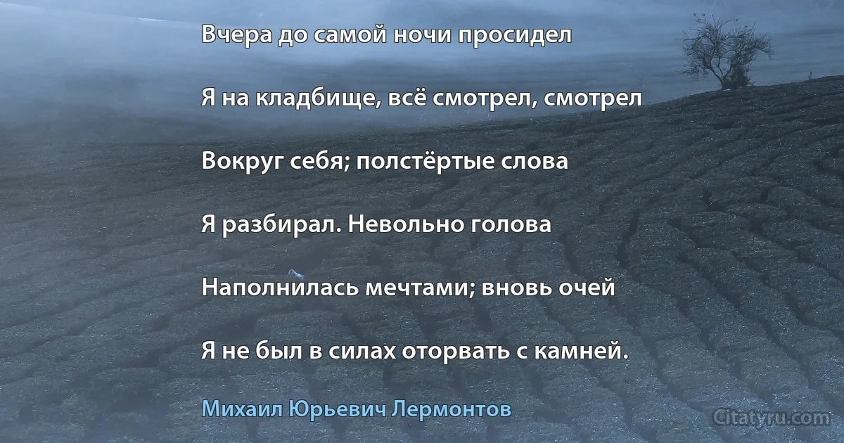 Вчера до самой ночи просидел

Я на кладбище, всё смотрел, смотрел

Вокруг себя; полстёртые слова

Я разбирал. Невольно голова

Наполнилась мечтами; вновь очей

Я не был в силах оторвать с камней. (Михаил Юрьевич Лермонтов)