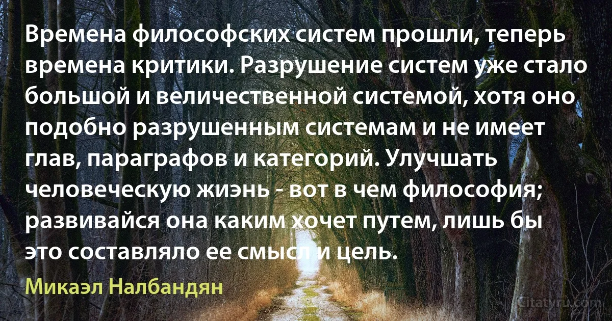 Времена философских систем прошли, теперь времена критики. Разрушение систем уже стало большой и величественной системой, хотя оно подобно разрушенным системам и не имеет глав, параграфов и категорий. Улучшать человеческую жиэнь - вот в чем философия; развивайся она каким хочет путем, лишь бы это составляло ее смысл и цель. (Микаэл Налбандян)