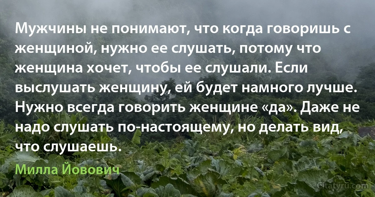 Мужчины не понимают, что когда говоришь с женщиной, нужно ее слушать, потому что женщина хочет, чтобы ее слушали. Если выслушать женщину, ей будет намного лучше. Нужно всегда говорить женщине «да». Даже не надо слушать по-настоящему, но делать вид, что слушаешь. (Милла Йовович)