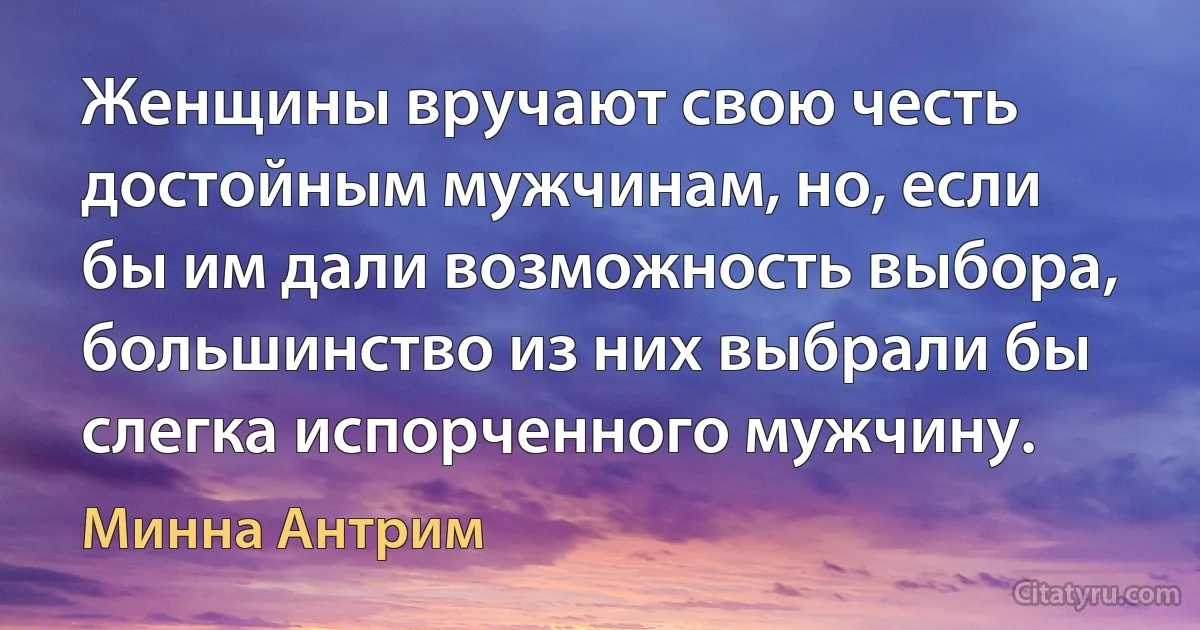 Женщины вручают свою честь достойным мужчинам, но, если бы им дали возможность выбора, большинство из них выбрали бы слегка испорченного мужчину. (Минна Антрим)