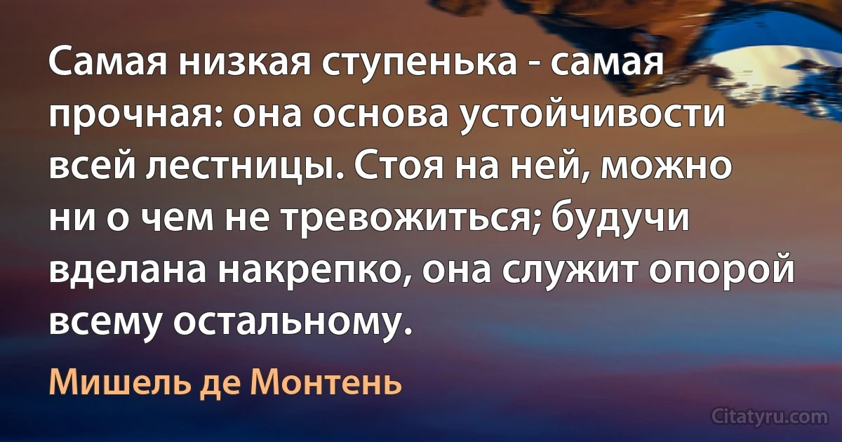 Самая низкая ступенька - самая прочная: она основа устойчивости всей лестницы. Стоя на ней, можно ни о чем не тревожиться; будучи вделана накрепко, она служит опорой всему остальному. (Мишель де Монтень)