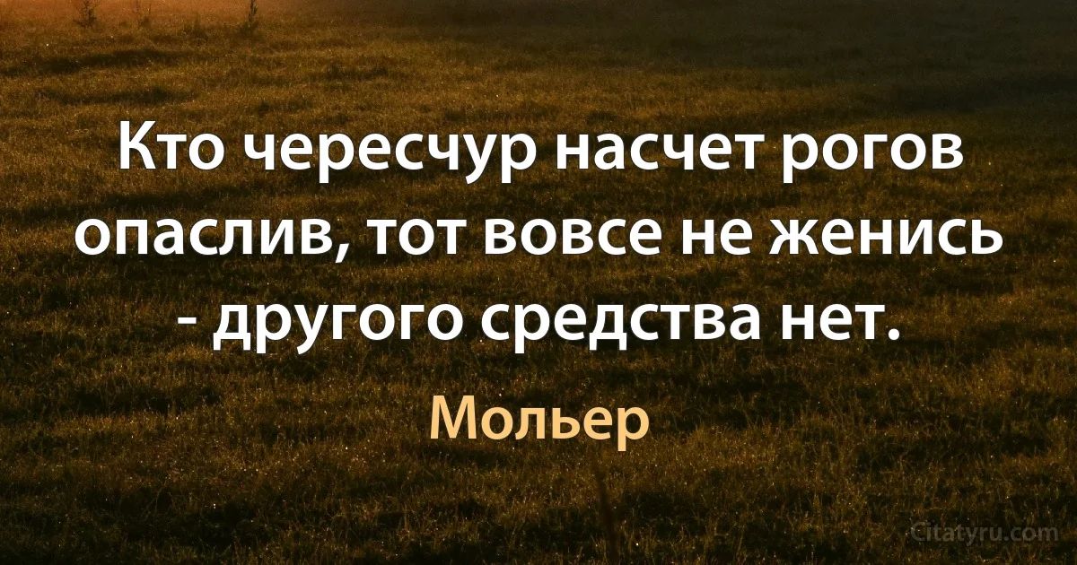 Кто чересчур насчет рогов опаслив, тот вовсе не женись - другого средства нет. (Мольер)