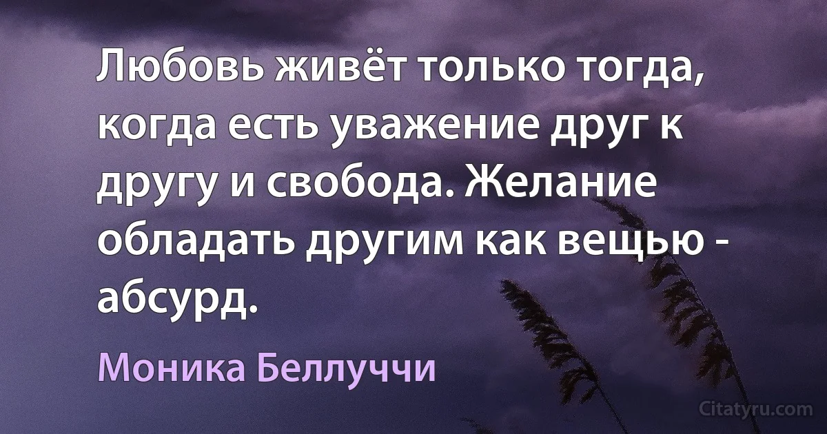 Любовь живёт только тогда, когда есть уважение друг к другу и свобода. Желание обладать другим как вещью - абсурд. (Моника Беллуччи)