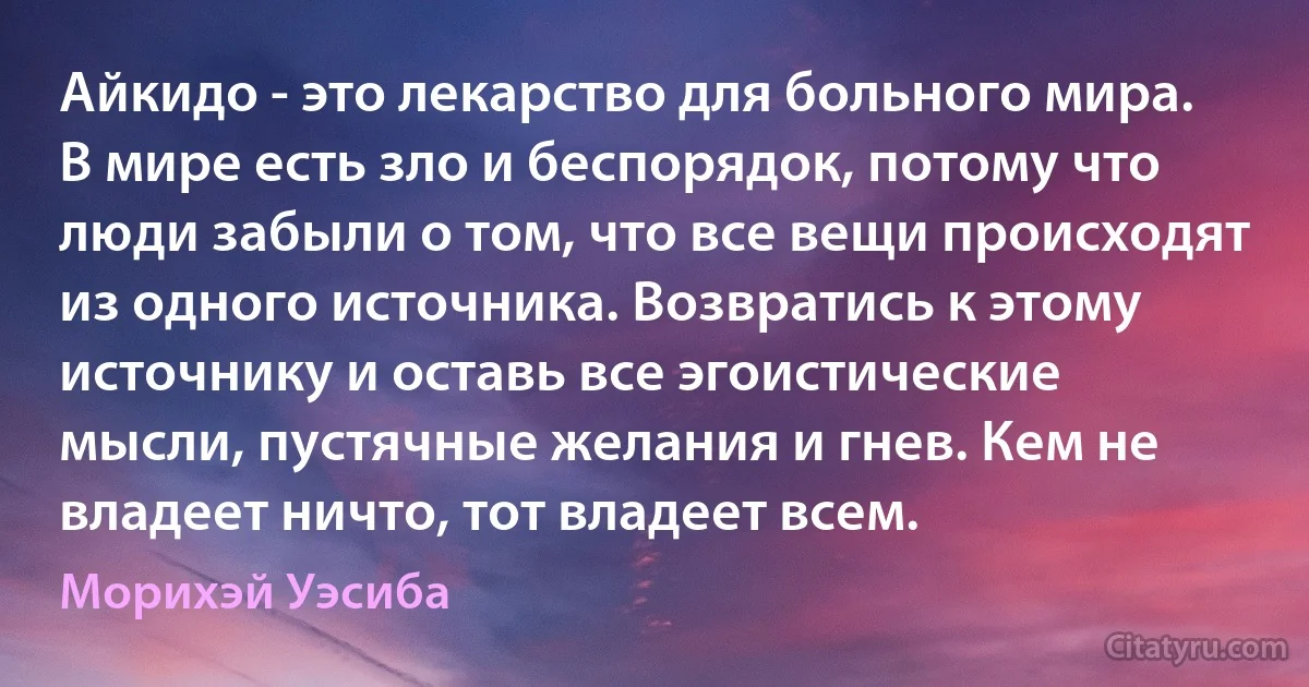 Айкидо - это лекарство для больного мира. В мире есть зло и беспорядок, потому что люди забыли о том, что все вещи происходят из одного источника. Возвратись к этому источнику и оставь все эгоистические мысли, пустячные желания и гнев. Кем не владеет ничто, тот владеет всем. (Морихэй Уэсиба)