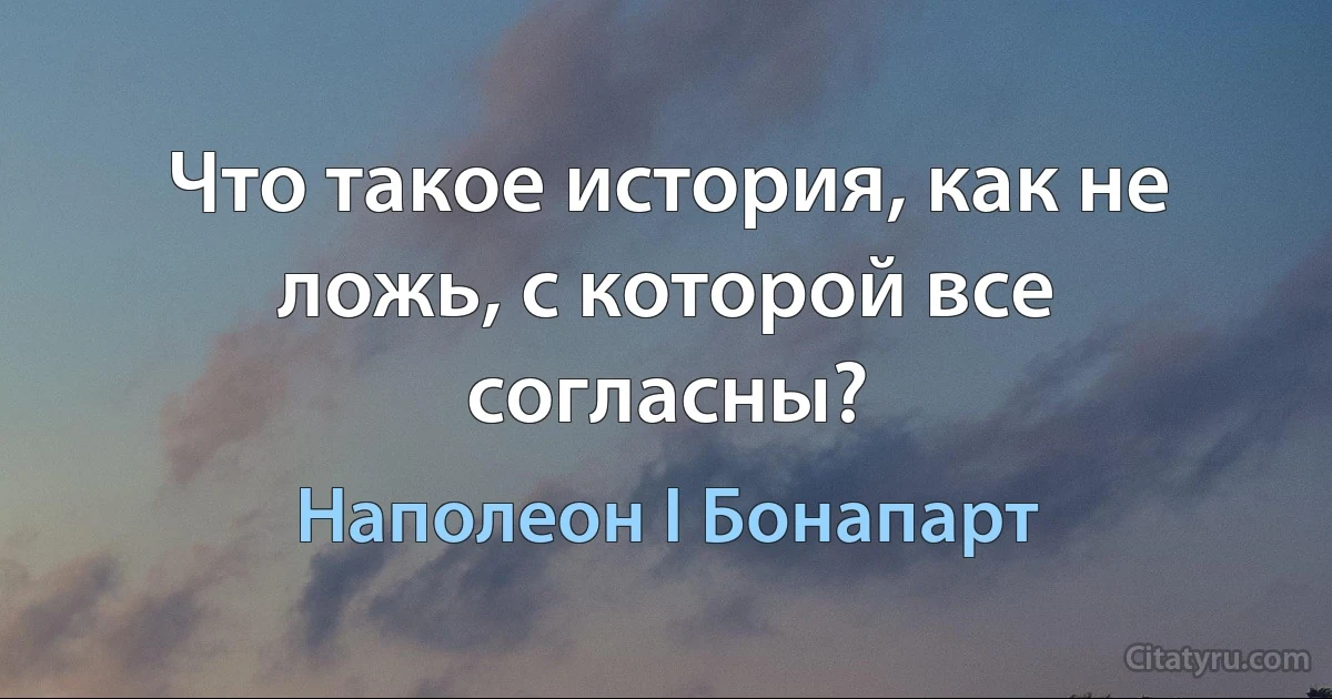 Что такое история, как не ложь, с которой все согласны? (Наполеон I Бонапарт)