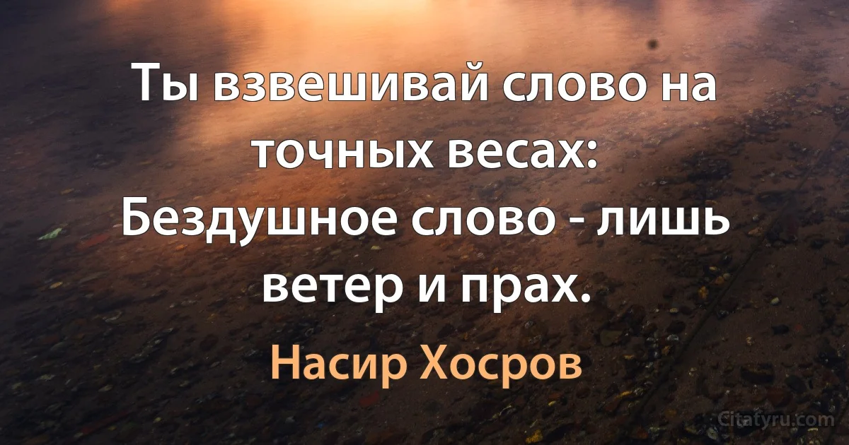 Ты взвешивай слово на точных весах:
Бездушное слово - лишь ветер и прах. (Насир Хосров)