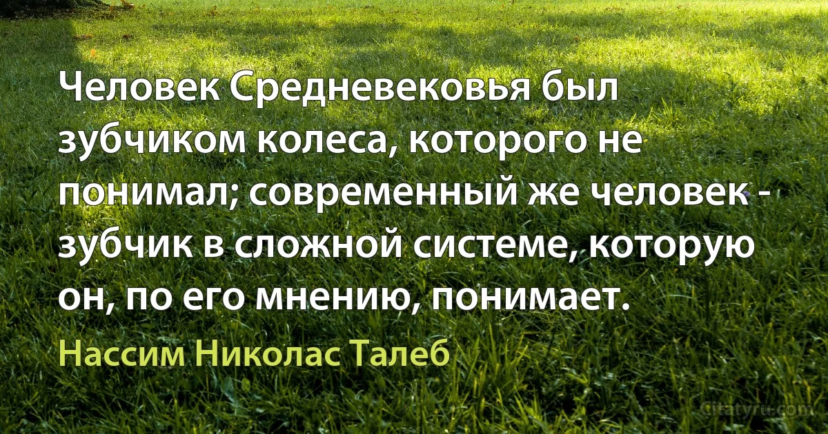 Человек Средневековья был зубчиком колеса, которого не понимал; современный же человек - зубчик в сложной системе, которую он, по его мнению, понимает. (Нассим Николас Талеб)