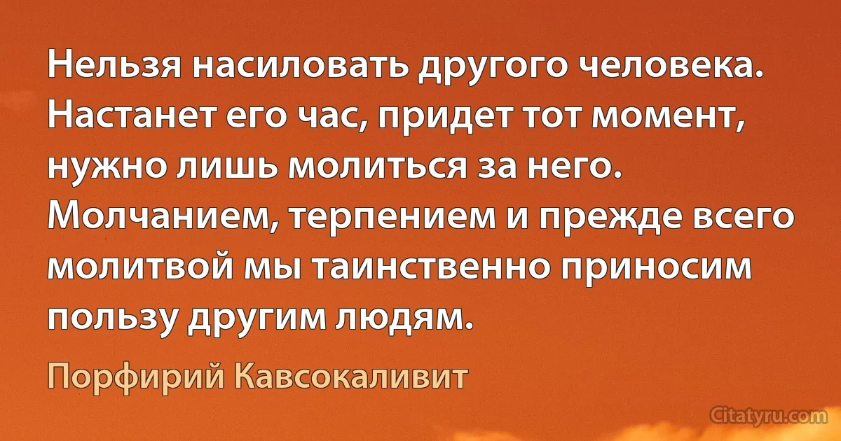 Нельзя насиловать другого человека. Настанет его час, придет тот момент, нужно лишь молиться за него. Молчанием, терпением и прежде всего молитвой мы таинственно приносим пользу другим людям. (Порфирий Кавсокаливит)
