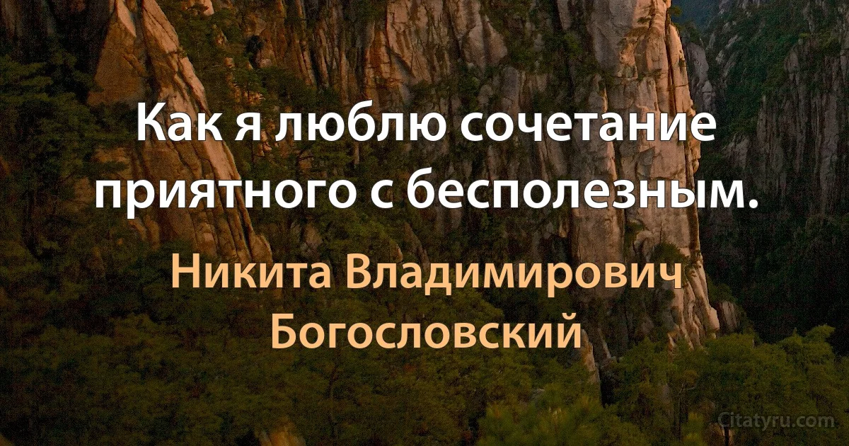 Как я люблю сочетание приятного с бесполезным. (Никита Владимирович Богословский)