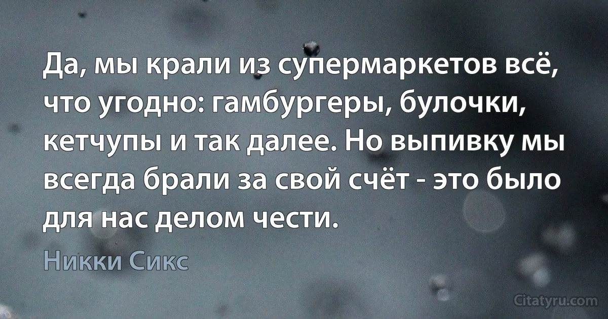 Да, мы крали из супермаркетов всё, что угодно: гамбургеры, булочки, кетчупы и так далее. Но выпивку мы всегда брали за свой счёт - это было для нас делом чести. (Никки Сикс)