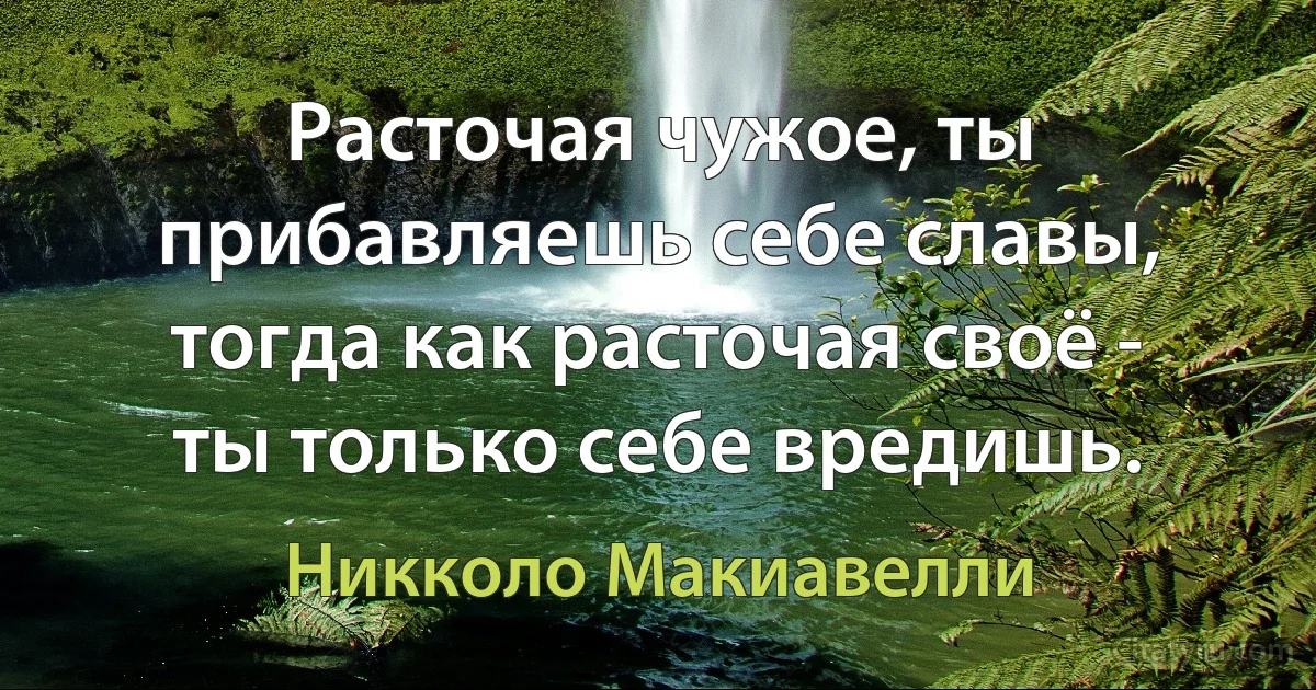 Расточая чужое, ты прибавляешь себе славы, тогда как расточая своё - ты только себе вредишь. (Никколо Макиавелли)