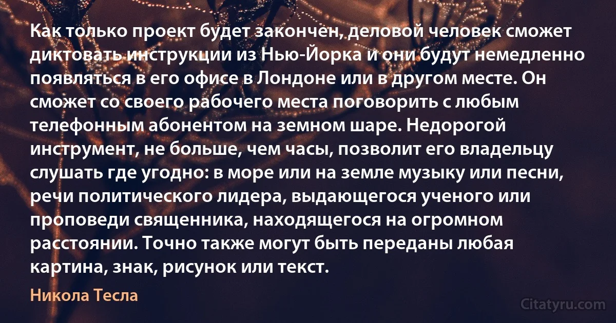 Как только проект будет закончен, деловой человек сможет диктовать инструкции из Нью-Йорка и они будут немедленно появляться в его офисе в Лондоне или в другом месте. Он сможет со своего рабочего места поговорить с любым телефонным абонентом на земном шаре. Недорогой инструмент, не больше, чем часы, позволит его владельцу слушать где угодно: в море или на земле музыку или песни, речи политического лидера, выдающегося ученого или проповеди священника, находящегося на огромном расстоянии. Точно также могут быть переданы любая картина, знак, рисунок или текст. (Никола Тесла)